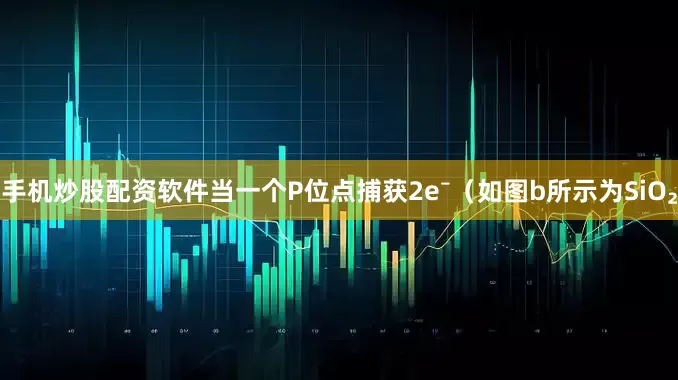 手机炒股配资软件当一个P位点捕获2e⁻（如图b所示为SiO₂