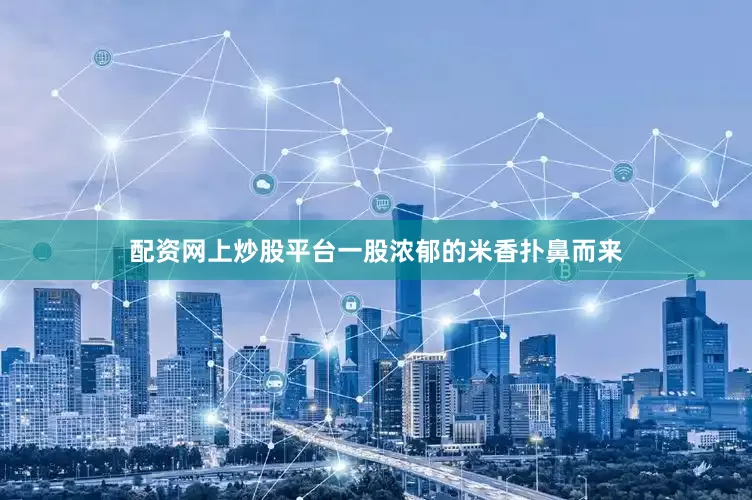 配资网上炒股平台一股浓郁的米香扑鼻而来