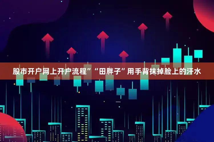 股市开户网上开户流程”“田胖子”用手背抹掉脸上的汗水