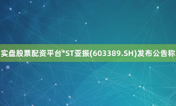 实盘股票配资平台*ST亚振(603389.SH)发布公告称