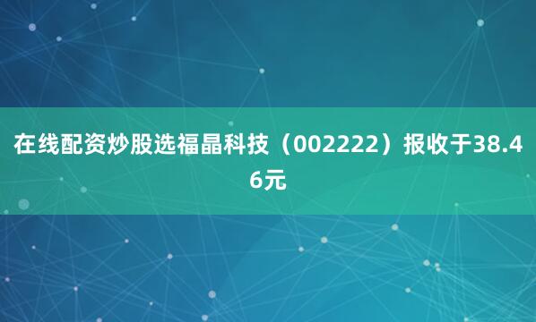 在线配资炒股选福晶科技（002222）报收于38.46元