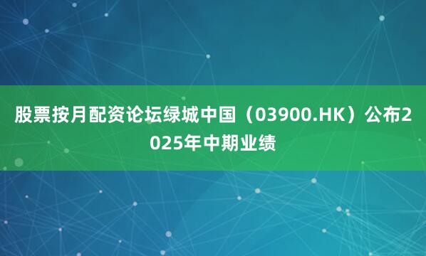 股票按月配资论坛绿城中国（03900.HK）公布2025年中期业绩