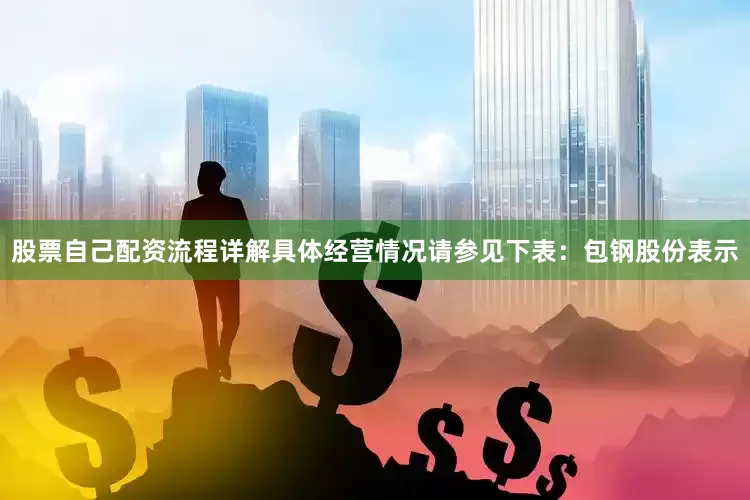股票自己配资流程详解具体经营情况请参见下表：　　包钢股份表示