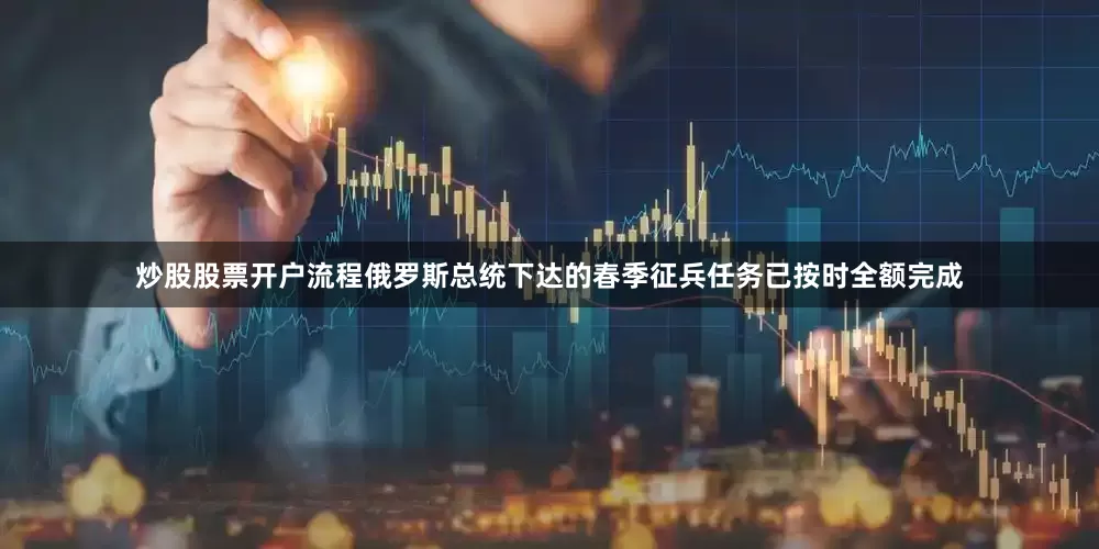 炒股股票开户流程俄罗斯总统下达的春季征兵任务已按时全额完成