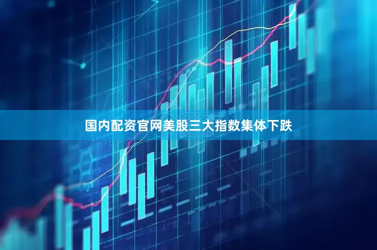 国内配资官网美股三大指数集体下跌