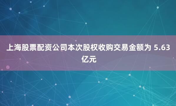 上海股票配资公司本次股权收购交易金额为 5.63 亿元
