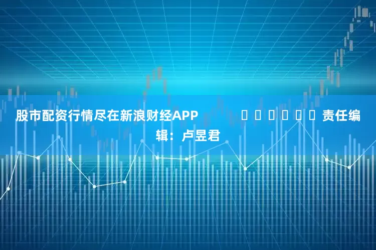 股市配资行情尽在新浪财经APP            						责任编辑：卢昱君