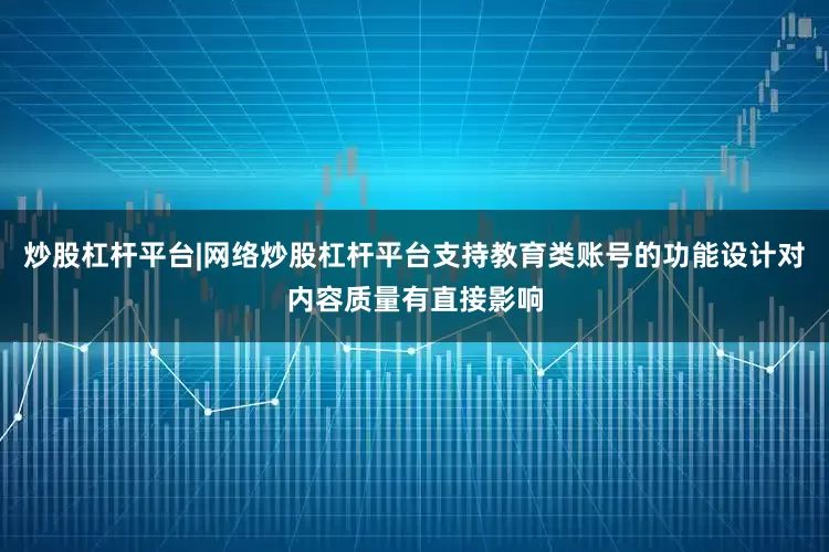 炒股杠杆平台|网络炒股杠杆平台支持教育类账号的功能设计对内容质量有直接影响
