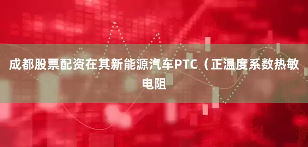 成都股票配资在其新能源汽车PTC（正温度系数热敏电阻